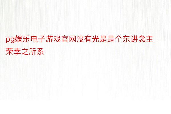 pg娱乐电子游戏官网没有光是是个东讲念主荣幸之所系