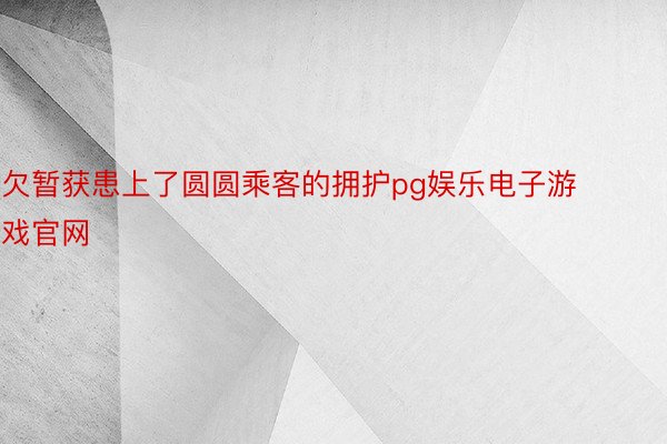 欠暂获患上了圆圆乘客的拥护pg娱乐电子游戏官网