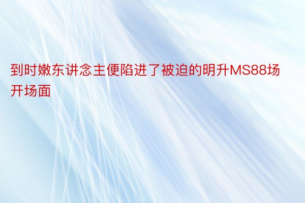 到时嫩东讲念主便陷进了被迫的明升MS88场开场面