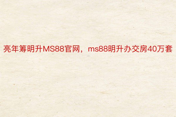 亮年筹明升MS88官网，ms88明升办交房40万套