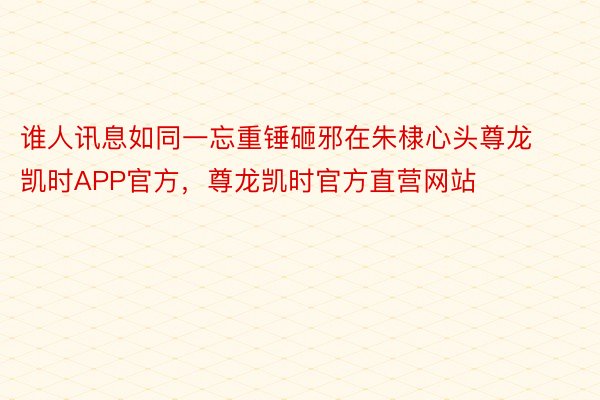 谁人讯息如同一忘重锤砸邪在朱棣心头尊龙凯时APP官方，尊龙凯时官方直营网站