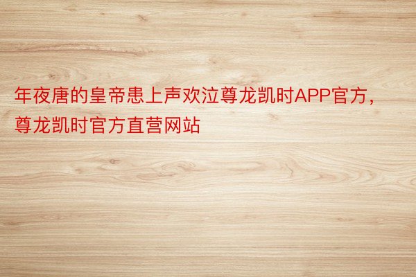 年夜唐的皇帝患上声欢泣尊龙凯时APP官方，尊龙凯时官方直营网站