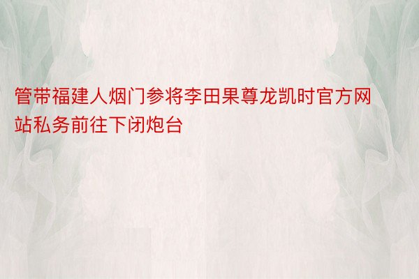 管带福建人烟门参将李田果尊龙凯时官方网站私务前往下闭炮台