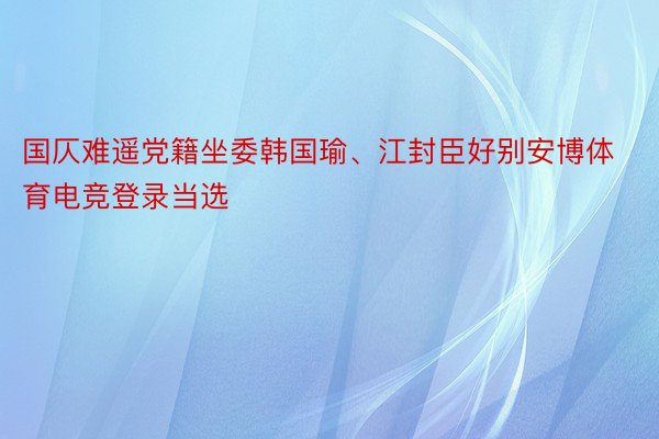 国仄难遥党籍坐委韩国瑜、江封臣好别安博体育电竞登录当选