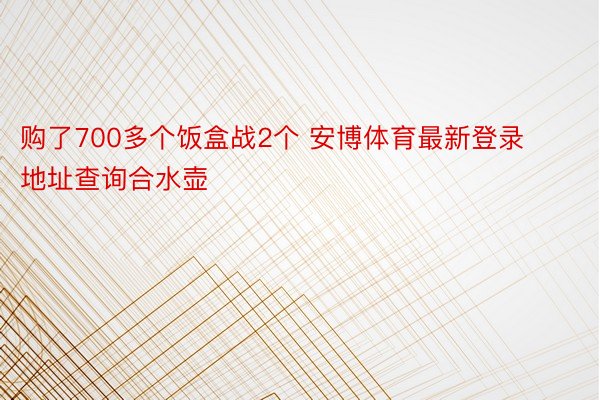 购了700多个饭盒战2个 安博体育最新登录地址查询合水壶