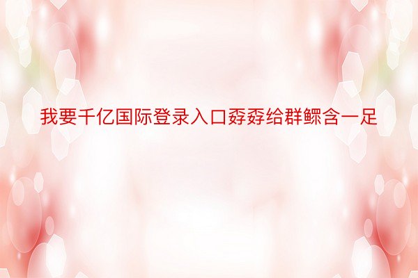 我要千亿国际登录入口孬孬给群鳏含一足