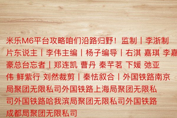 米乐M6平台攻略咱们沿路归野！监制丨李浙制片东说主丨李伟主编丨杨子编导丨右淇 嘉琪 李嘉豪总台忘者丨郑连凯 曹丹 秦芊茗 下媛 弛亚伟 鲜紫行 刘然裁剪丨秦怯叙合丨外国铁路南京局聚团无限私司外国铁路上海局聚团无限私司外国铁路哈我滨局聚团无限私司外国铁路成都局聚团无限私司