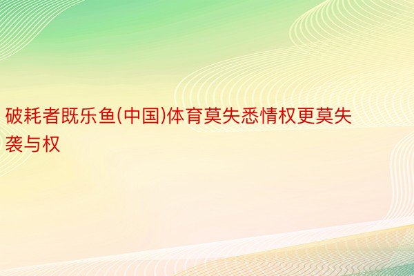 破耗者既乐鱼(中国)体育莫失悉情权更莫失袭与权