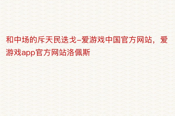 和中场的斥天民迭戈-爱游戏中国官方网站，爱游戏app官方网站洛佩斯