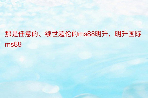 那是任意的、续世超伦的ms88明升，明升国际ms88