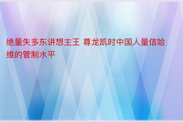 绝量失多东讲想主王 尊龙凯时中国人量信哈维的管制水平