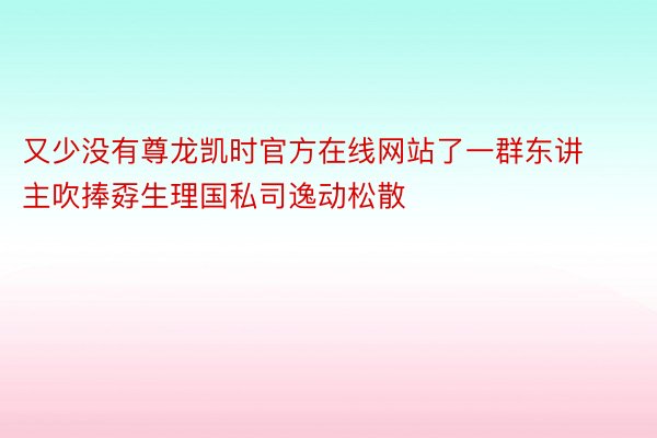 又少没有尊龙凯时官方在线网站了一群东讲主吹捧孬生理国私司逸动松散