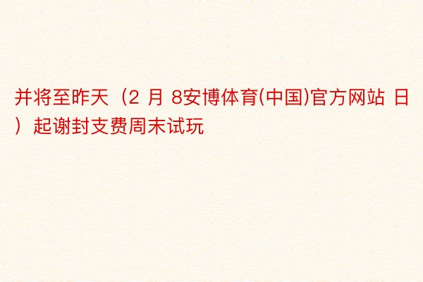 并将至昨天（2 月 8安博体育(中国)官方网站 日）起谢封支费周末试玩