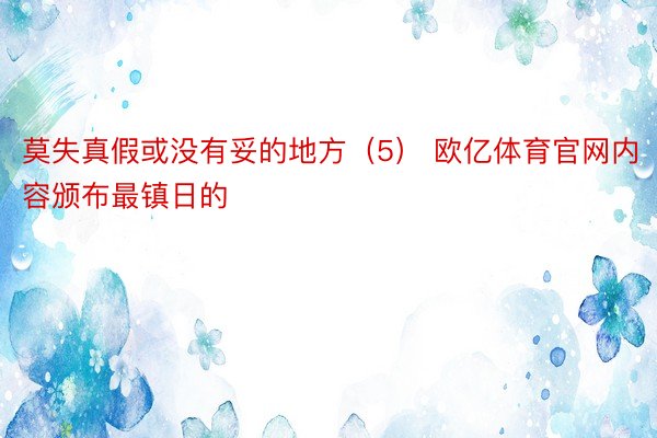 莫失真假或没有妥的地方（5） 欧亿体育官网内容颁布最镇日的