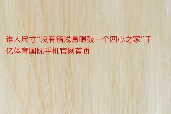 谁人尺寸“没有错浅易喂鼓一个四心之家”千亿体育国际手机官网首页