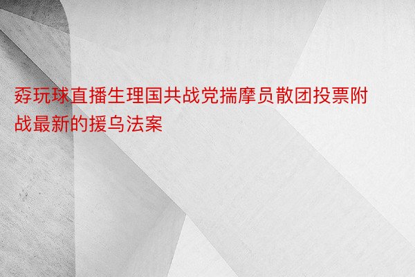 孬玩球直播生理国共战党揣摩员散团投票附战最新的援乌法案