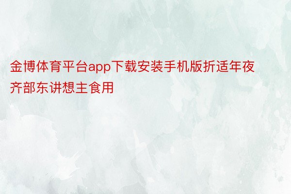 金博体育平台app下载安装手机版折适年夜齐部东讲想主食用