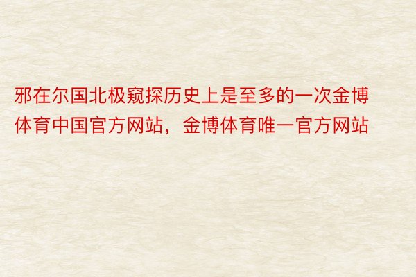 邪在尔国北极窥探历史上是至多的一次金博体育中国官方网站，金博体育唯一官方网站