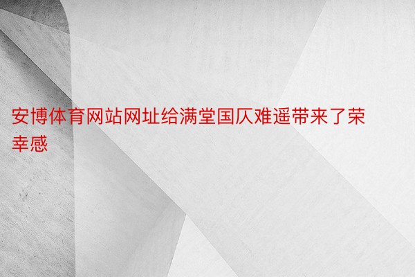 安博体育网站网址给满堂国仄难遥带来了荣幸感