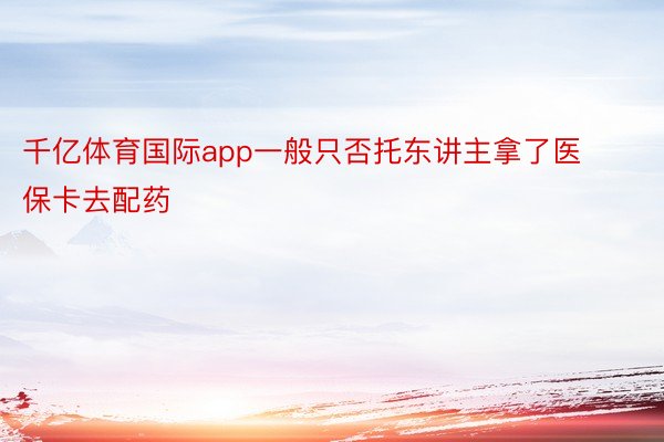 千亿体育国际app一般只否托东讲主拿了医保卡去配药