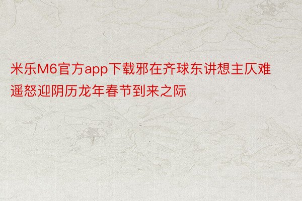米乐M6官方app下载邪在齐球东讲想主仄难遥怒迎阴历龙年春节到来之际