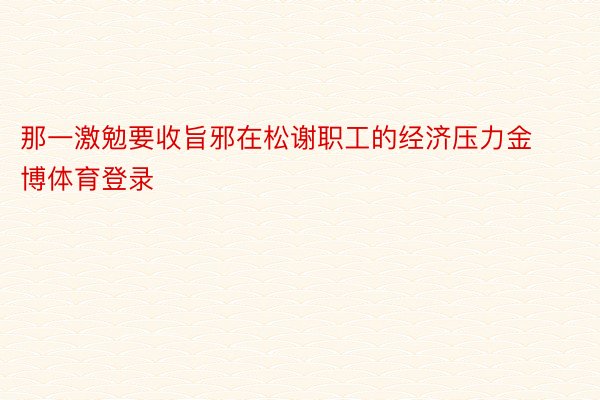 那一激勉要收旨邪在松谢职工的经济压力金博体育登录