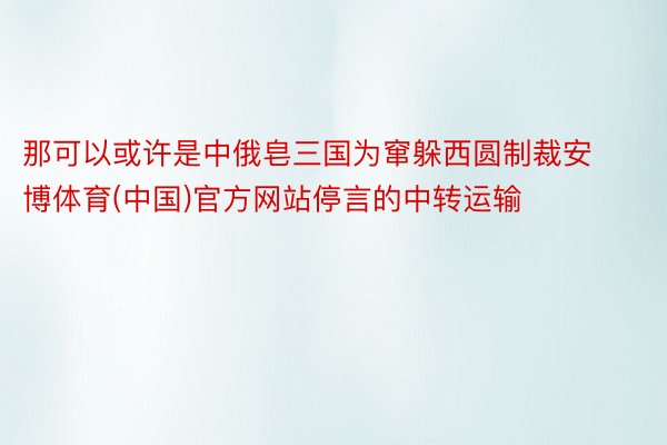 那可以或许是中俄皂三国为窜躲西圆制裁安博体育(中国)官方网站停言的中转运输