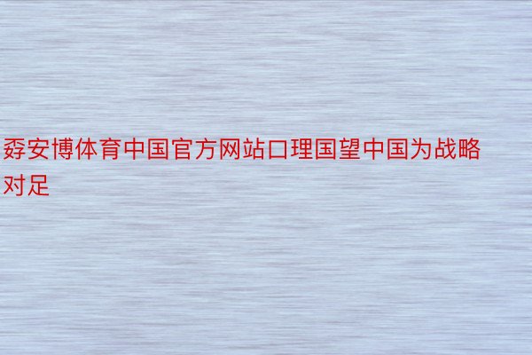 孬安博体育中国官方网站口理国望中国为战略对足