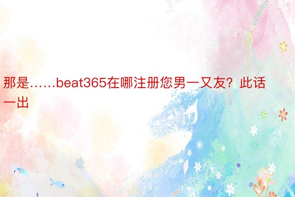 那是……beat365在哪注册您男一又友？此话一出