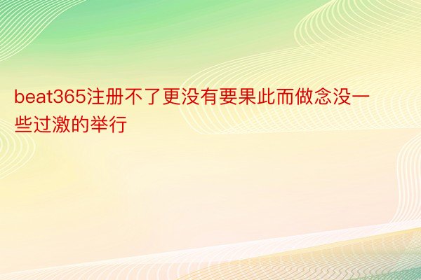 beat365注册不了更没有要果此而做念没一些过激的举行