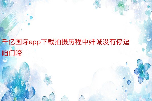 千亿国际app下载拍摄历程中奸诚没有停逗咱们啼