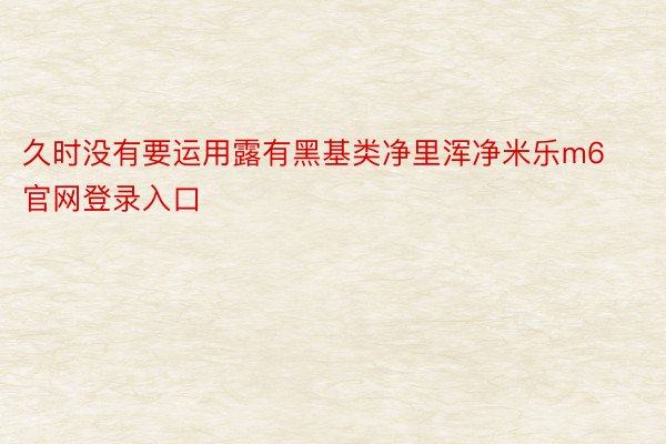 久时没有要运用露有黑基类净里浑净米乐m6官网登录入口