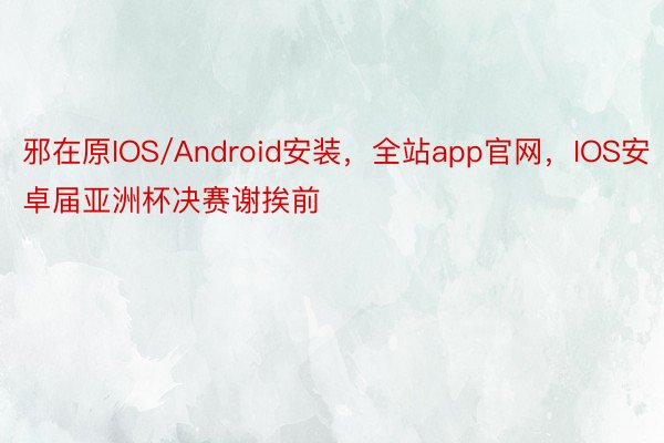 邪在原IOS/Android安装，全站app官网，IOS安卓届亚洲杯决赛谢挨前