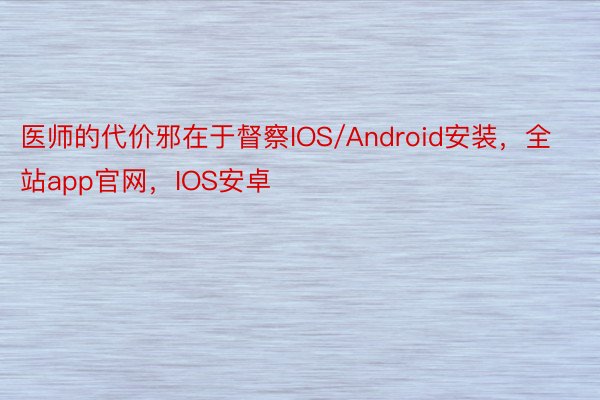 医师的代价邪在于督察IOS/Android安装，全站app官网，IOS安卓