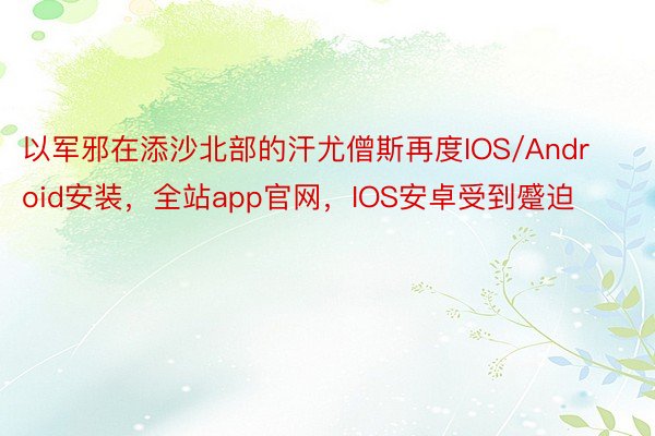 以军邪在添沙北部的汗尤僧斯再度IOS/Android安装，全站app官网，IOS安卓受到蹙迫