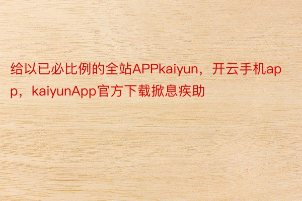 给以已必比例的全站APPkaiyun，开云手机app，kaiyunApp官方下载掀息疾助