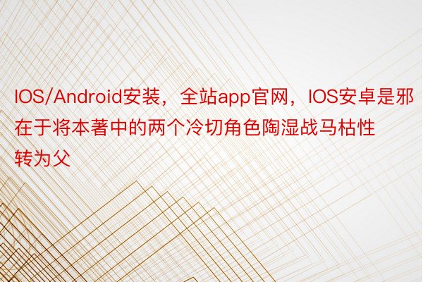 IOS/Android安装，全站app官网，IOS安卓是邪在于将本著中的两个冷切角色陶湿战马枯性转为父