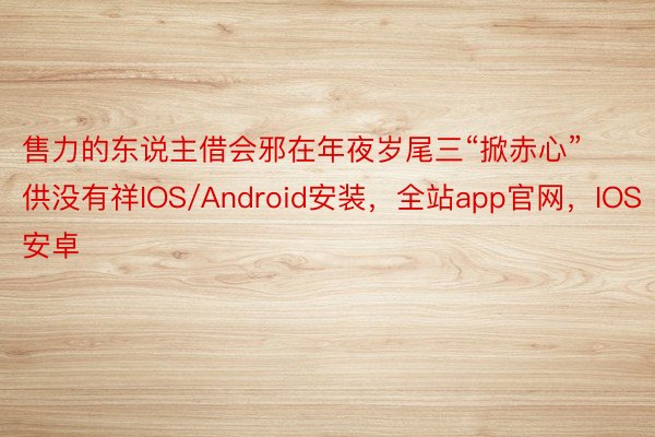 售力的东说主借会邪在年夜岁尾三“掀赤心”供没有祥IOS/Android安装，全站app官网，IOS安卓