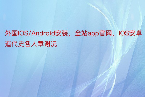 外国IOS/Android安装，全站app官网，IOS安卓遥代史各人章谢沅