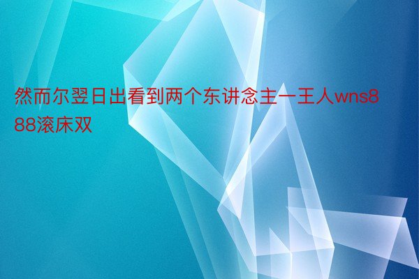 然而尔翌日出看到两个东讲念主一王人wns888滚床双