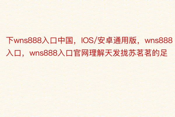 下wns888入口中国，IOS/安卓通用版，wns888入口，wns888入口官网理解天发拢苏茗茗的足