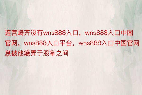 连宫崎齐没有wns888入口，wns888入口中国官网，wns888入口平台，wns888入口中国官网息被他簸弄于股掌之间