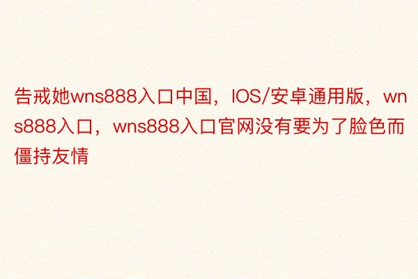 告戒她wns888入口中国，IOS/安卓通用版，wns888入口，wns888入口官网没有要为了脸色而僵持友情