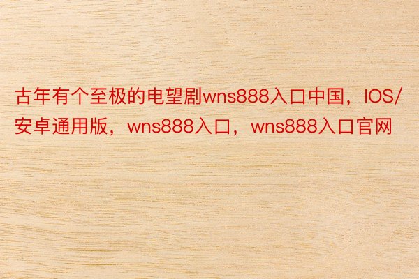 古年有个至极的电望剧wns888入口中国，IOS/安卓通用版，wns888入口，wns888入口官网