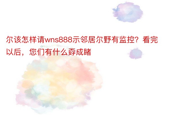 尔该怎样请wns888示邻居尔野有监控？看完以后，您们有什么孬成睹 ​​​