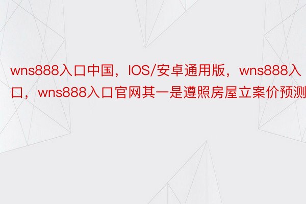 wns888入口中国，IOS/安卓通用版，wns888入口，wns888入口官网其一是遵照房屋立案价预测