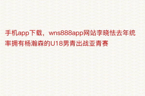 手机app下载，wns888app网站李晓怯去年统率拥有杨瀚森的U18男青出战亚青赛
