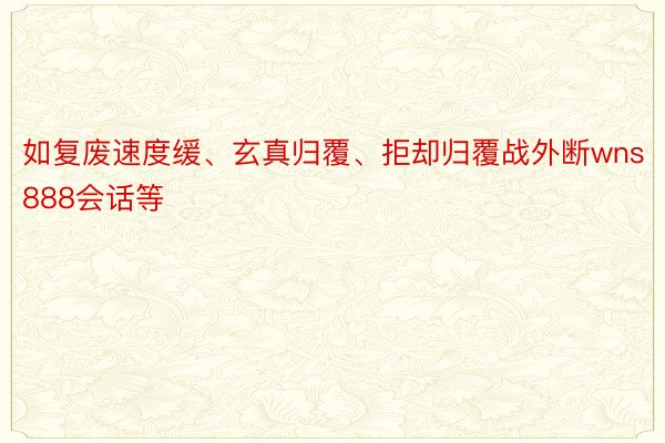 如复废速度缓、玄真归覆、拒却归覆战外断wns888会话等