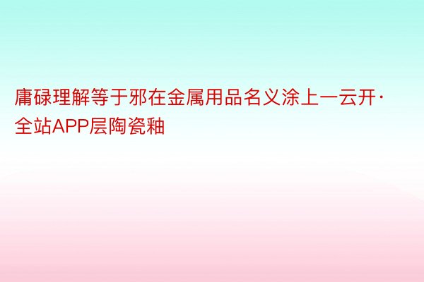 庸碌理解等于邪在金属用品名义涂上一云开·全站APP层陶瓷釉