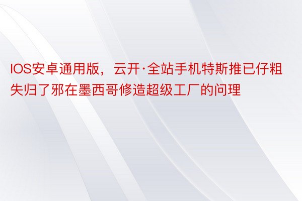 IOS安卓通用版，云开·全站手机特斯推已仔粗失归了邪在墨西哥修造超级工厂的问理